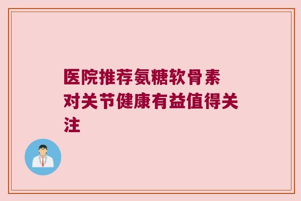 医院推荐氨糖软骨素 对关节健康有益值得关注