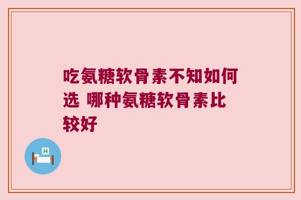 吃氨糖软骨素不知如何选 哪种氨糖软骨素比较好