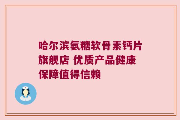 哈尔滨氨糖软骨素钙片旗舰店 优质产品健康保障值得信赖
