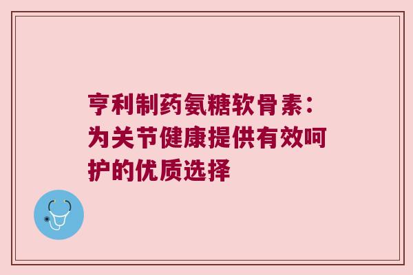 亨利制药氨糖软骨素:为关节健康提供有效呵护的优质选择 亨利制药氨糖软骨素:为关节健康提供有效呵护的优质选择