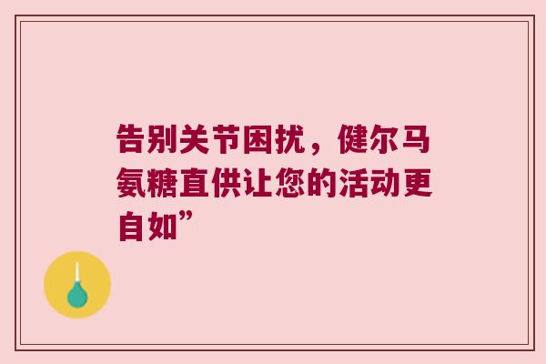 告别关节困扰,健尔马氨糖直供让您的活动更自如” 告别关节困扰,健尔马氨糖直供让您的活动更自如”