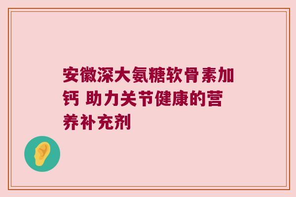 安徽深大氨糖软骨素加钙 助力关节健康的营养补充剂 安徽深大氨糖软骨素加钙 助力关节健康的营养补充剂