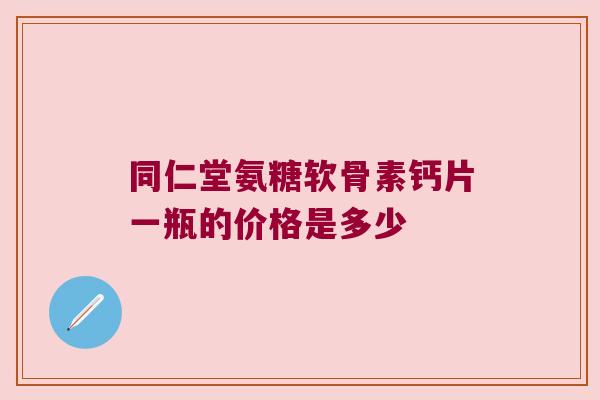 同仁堂氨糖软骨素钙片一瓶的价格是多少 同仁堂氨糖软骨素钙片一瓶的价格是多少