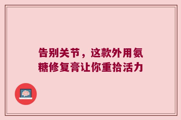 告别关节,这款外用氨糖修复膏让你重拾活力 告别关节,这款外用氨糖修复膏让你重拾活力