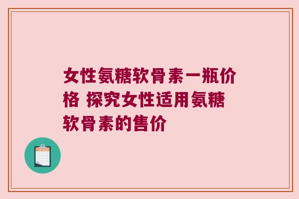 女性氨糖软骨素一瓶价格 探究女性适用氨糖软骨素的售价