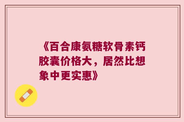 《百合康氨糖软骨素钙胶囊价格大,居然比想象中更实惠》 《百合康氨糖软骨素钙胶囊价格大,居然比想象中更实惠》