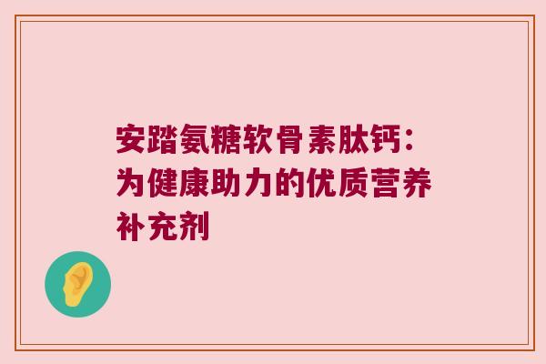 安踏氨糖软骨素肽钙:为健康助力的优质营养补充剂