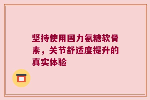 坚持使用固力氨糖软骨素,关节舒适度提升的真实体验