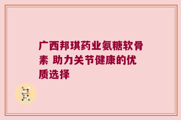 广西邦琪药业氨糖软骨素 助力关节健康的优质选择