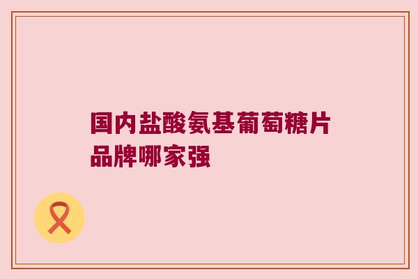 国内盐酸氨基葡萄糖片品牌哪家强 国内盐酸氨基葡萄糖片品牌哪家强