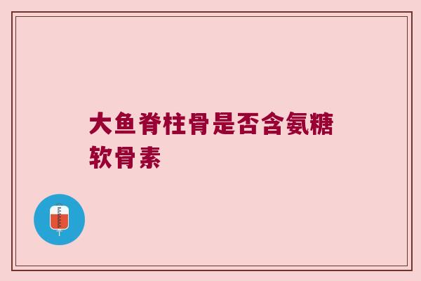 大鱼脊柱骨是否含氨糖软骨素 大鱼脊柱骨是否含氨糖软骨素