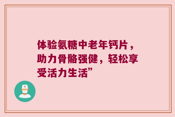 体验氨糖中老年钙片,助力骨骼强健,轻松享受活力生活”