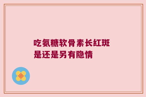 吃氨糖软骨素长红斑 是还是另有隐情