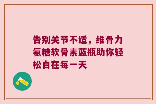 告别关节不适,维骨力氨糖软骨素蓝瓶助你轻松自在每一天 告别关节不适,维骨力氨糖软骨素蓝瓶助你轻松自在每一天