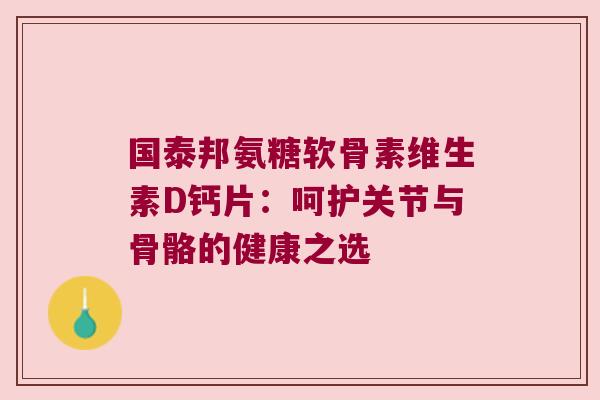 国泰邦氨糖软骨素维生素D钙片:呵护关节与骨骼的健康之选