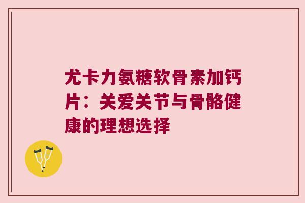 尤卡力氨糖软骨素加钙片:关爱关节与骨骼健康的理想选择 尤卡力氨糖软骨素加钙片:关爱关节与骨骼健康的理想选择