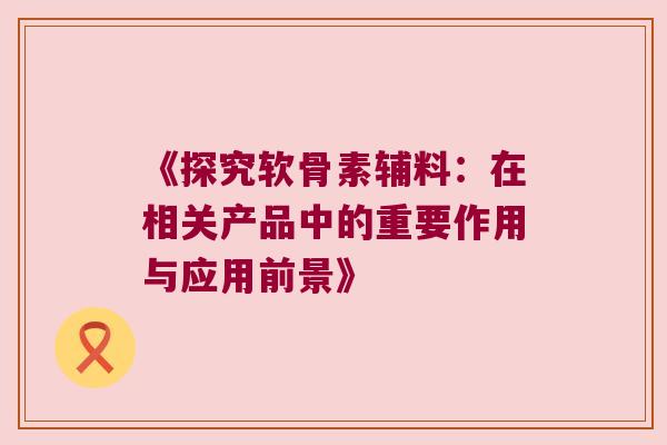 《探究软骨素辅料:在相关产品中的重要作用与应用前景》 《探究软骨素辅料:在相关产品中的重要作用与应用前景》