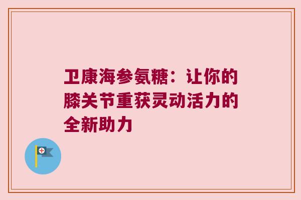 卫康海参氨糖:让你的膝关节重获灵动活力的全新助力 卫康海参氨糖:让你的膝关节重获灵动活力的全新助力