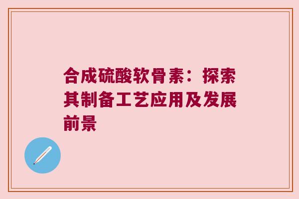 合成硫酸软骨素:探索其制备工艺应用及发展前景 合成硫酸软骨素:探索其制备工艺应用及发展前景