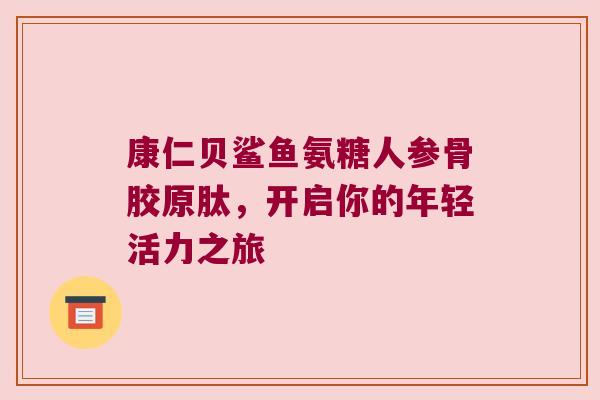 康仁贝鲨鱼氨糖人参骨胶原肽,开启你的年轻活力之旅 康仁贝鲨鱼氨糖人参骨胶原肽,开启你的年轻活力之旅