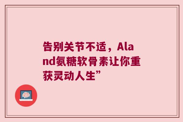 告别关节不适,Aland氨糖软骨素让你重获灵动人生” 告别关节不适,Aland氨糖软骨素让你重获灵动人生”