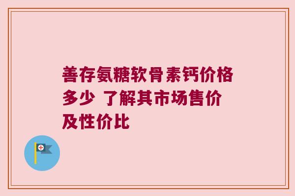 善存氨糖软骨素钙价格多少 了解其市场售价及性价比 善存氨糖软骨素钙价格多少 了解其市场售价及性价比