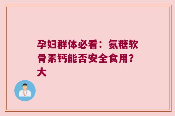 孕妇群体必看:氨糖软骨素钙能否安全食用?大