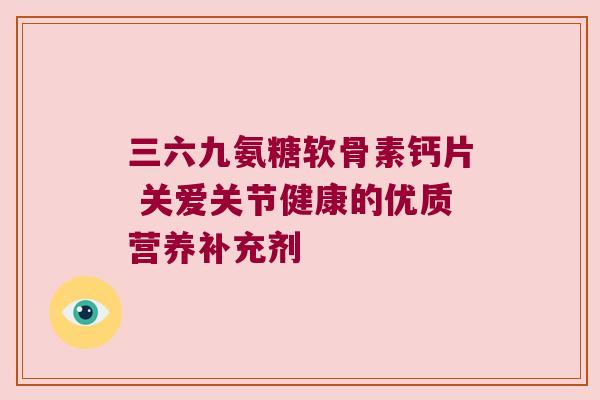 三六九氨糖软骨素钙片 关爱关节健康的优质营养补充剂 三六九氨糖软骨素钙片 关爱关节健康的优质营养补充剂