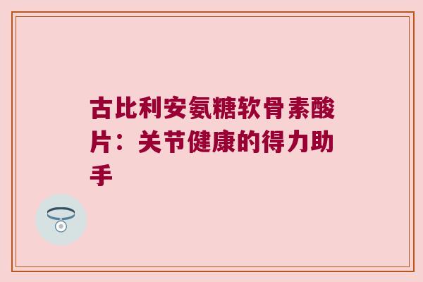 古比利安氨糖软骨素酸片:关节健康的得力助手 古比利安氨糖软骨素酸片:关节健康的得力助手