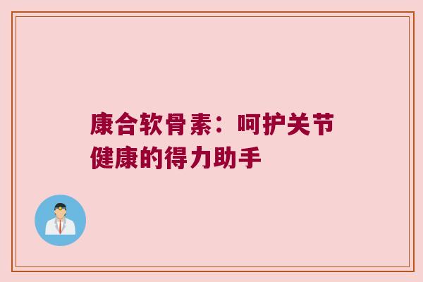 康合软骨素:呵护关节健康的得力助手
