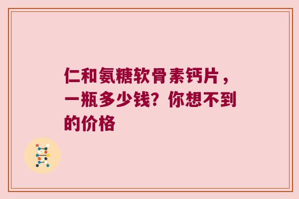 仁和氨糖软骨素钙片,一瓶多少钱?你想不到的价格 仁和氨糖软骨素钙片,一瓶多少钱?你想不到的价格