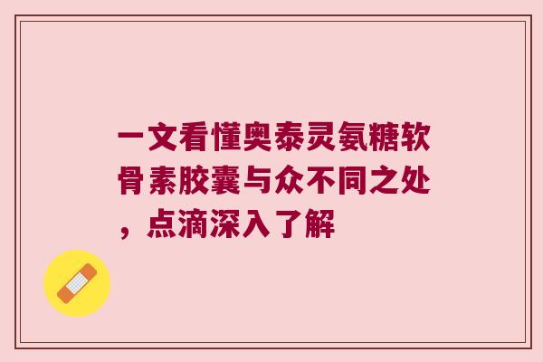 一文看懂奥泰灵氨糖软骨素胶囊与众不同之处,点滴深入了解