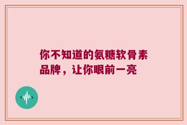 你不知道的氨糖软骨素品牌,让你眼前一亮 你不知道的氨糖软骨素品牌,让你眼前一亮