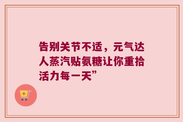 告别关节不适,元气达人蒸汽贴氨糖让你重拾活力每一天” 告别关节不适,元气达人蒸汽贴氨糖让你重拾活力每一天”