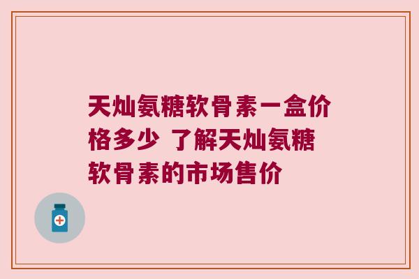 天灿氨糖软骨素一盒价格多少 了解天灿氨糖软骨素的市场售价 天灿氨糖软骨素一盒价格多少 了解天灿氨糖软骨素的市场售价