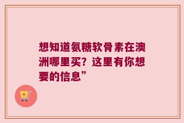 想知道氨糖软骨素在澳洲哪里买?这里有你想要的信息”