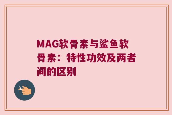 MAG软骨素与鲨鱼软骨素:特性功效及两者间的区别