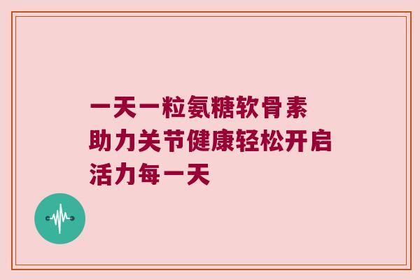 一天一粒氨糖软骨素 助力关节健康轻松开启活力每一天 一天一粒氨糖软骨素 助力关节健康轻松开启活力每一天