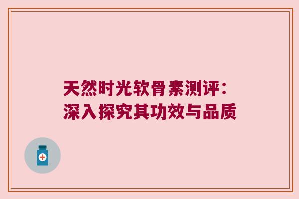 天然时光软骨素测评:深入探究其功效与品质 天然时光软骨素测评:深入探究其功效与品质