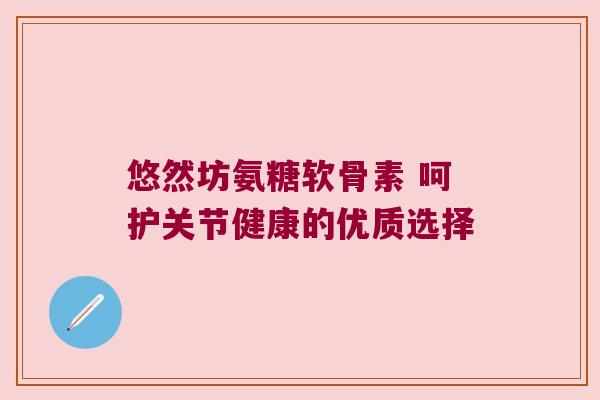悠然坊氨糖软骨素 呵护关节健康的优质选择 悠然坊氨糖软骨素 呵护关节健康的优质选择