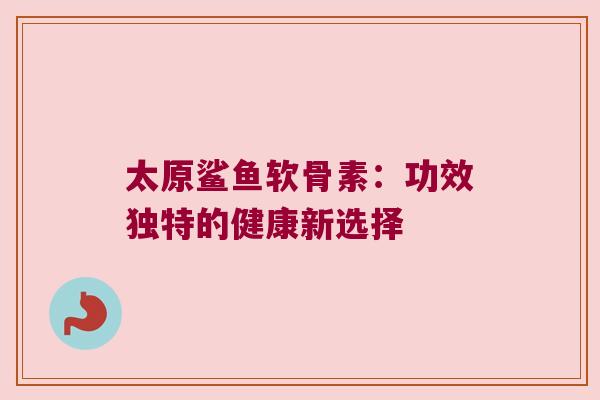 太原鲨鱼软骨素:功效独特的健康新选择 太原鲨鱼软骨素:功效独特的健康新选择