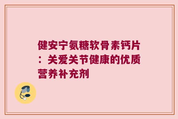 健安宁氨糖软骨素钙片:关爱关节健康的优质营养补充剂 健安宁氨糖软骨素钙片:关爱关节健康的优质营养补充剂