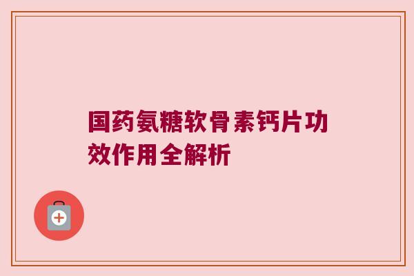 国药氨糖软骨素钙片功效作用全解析