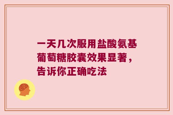 一天几次服用盐酸氨基葡萄糖胶囊效果显著,告诉你正确吃法