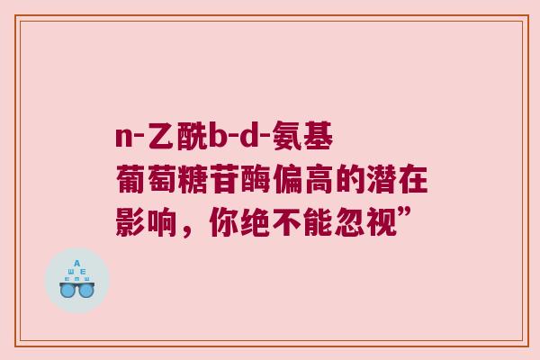 n-乙酰b-d-氨基葡萄糖苷酶偏高的潜在影响,你绝不能忽视”