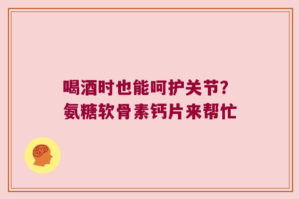 喝酒时也能呵护关节?氨糖软骨素钙片来帮忙 喝酒时也能呵护关节?氨糖软骨素钙片来帮忙