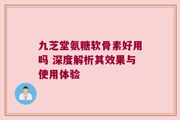 九芝堂氨糖软骨素好用吗 深度解析其效果与使用体验 九芝堂氨糖软骨素好用吗 深度解析其效果与使用体验