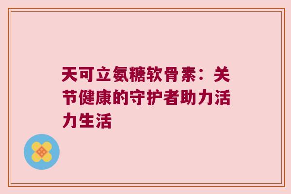 天可立氨糖软骨素:关节健康的守护者助力活力生活 天可立氨糖软骨素:关节健康的守护者助力活力生活