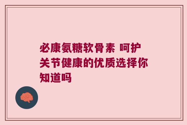必康氨糖软骨素 呵护关节健康的优质选择你知道吗