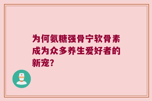 为何氨糖强骨宁软骨素成为众多养生爱好者的新宠? 为何氨糖强骨宁软骨素成为众多养生爱好者的新宠?